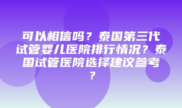 可以相信吗？泰国第三代试管婴儿医院排行情况？泰国试管医院选择建议参考？