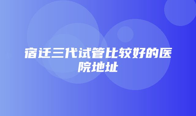 宿迁三代试管比较好的医院地址