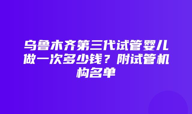 乌鲁木齐第三代试管婴儿做一次多少钱？附试管机构名单