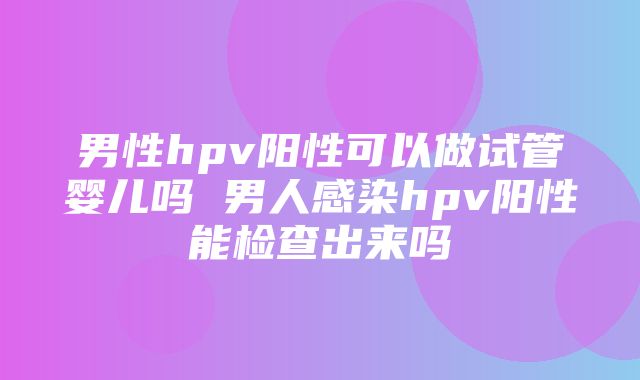 男性hpv阳性可以做试管婴儿吗 男人感染hpv阳性能检查出来吗