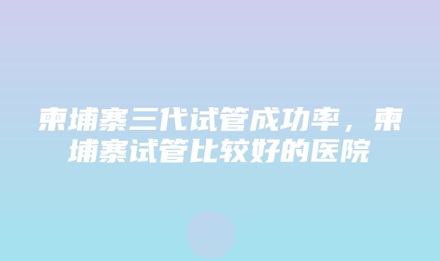 柬埔寨三代试管成功率，柬埔寨试管比较好的医院