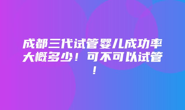 成都三代试管婴儿成功率大概多少！可不可以试管！