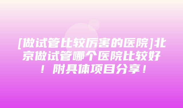 [做试管比较厉害的医院]北京做试管哪个医院比较好！附具体项目分享！