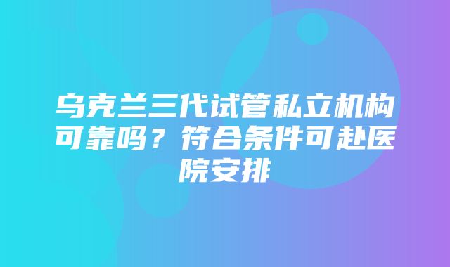 乌克兰三代试管私立机构可靠吗？符合条件可赴医院安排