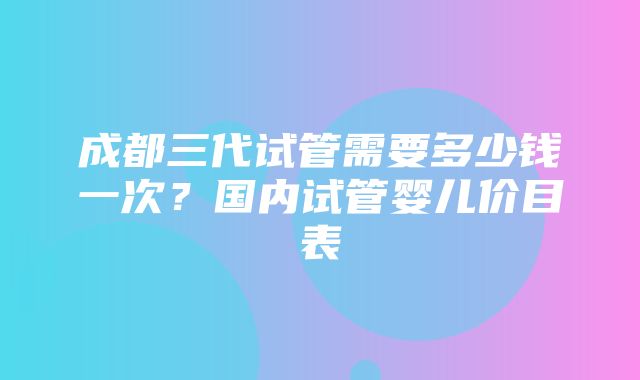 成都三代试管需要多少钱一次？国内试管婴儿价目表