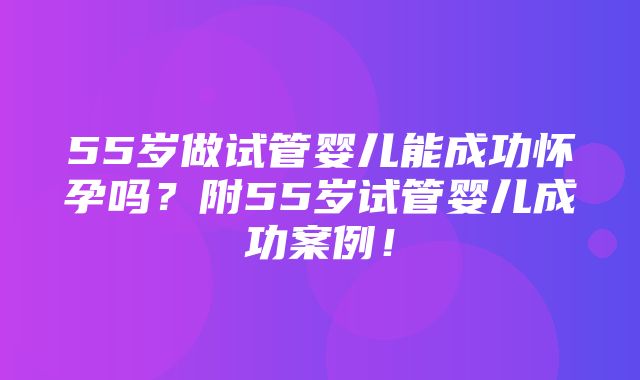 55岁做试管婴儿能成功怀孕吗？附55岁试管婴儿成功案例！