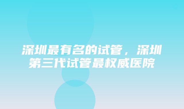 深圳最有名的试管，深圳第三代试管最权威医院