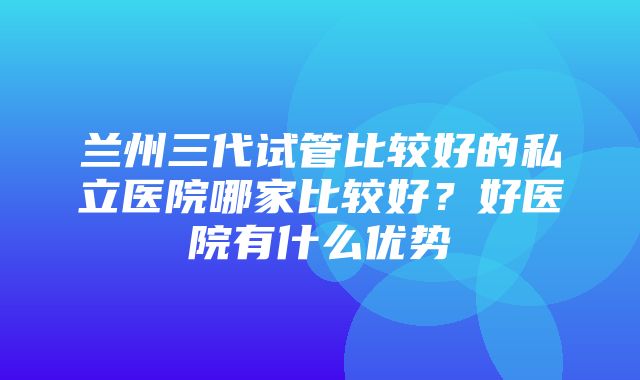 兰州三代试管比较好的私立医院哪家比较好？好医院有什么优势