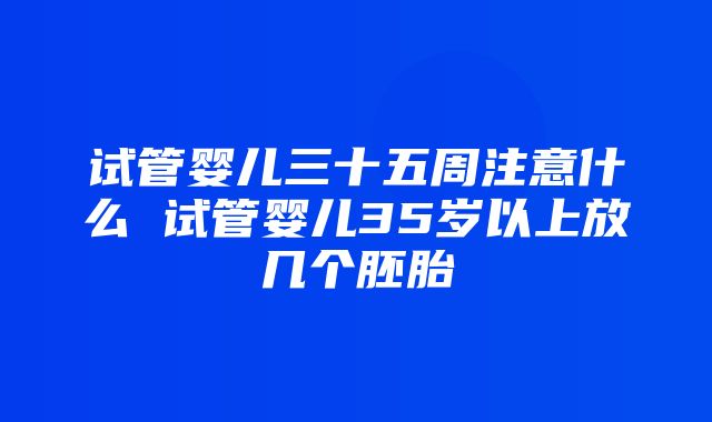 试管婴儿三十五周注意什么 试管婴儿35岁以上放几个胚胎