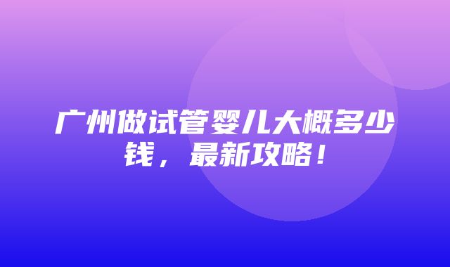 广州做试管婴儿大概多少钱，最新攻略！