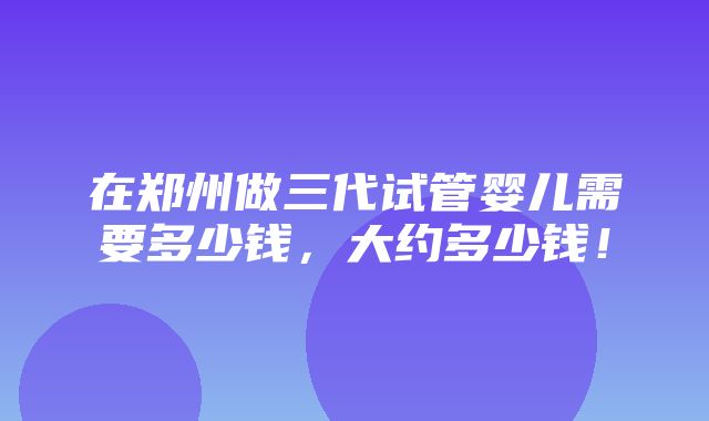 在郑州做三代试管婴儿需要多少钱，大约多少钱！