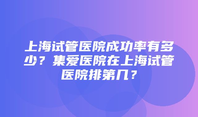 上海试管医院成功率有多少？集爱医院在上海试管医院排第几？