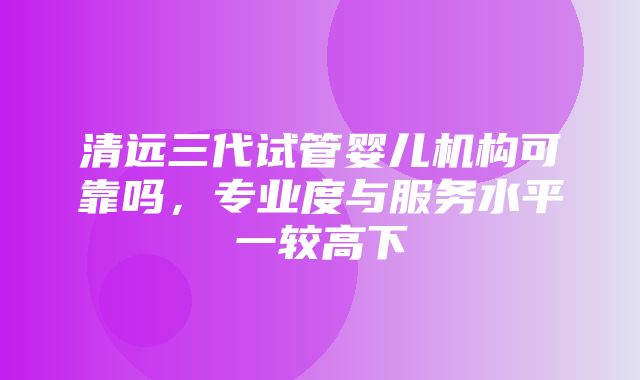 清远三代试管婴儿机构可靠吗，专业度与服务水平一较高下