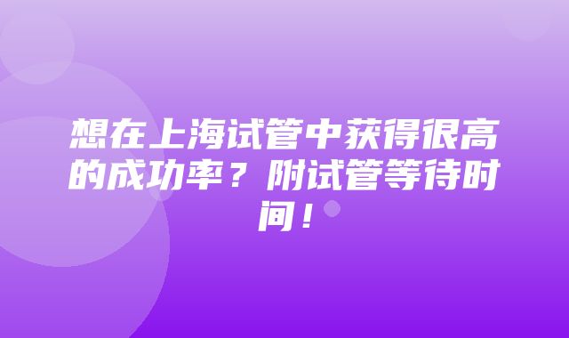 想在上海试管中获得很高的成功率？附试管等待时间！