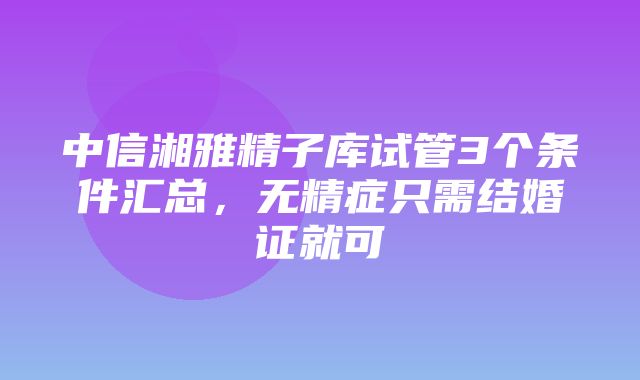 中信湘雅精子库试管3个条件汇总，无精症只需结婚证就可