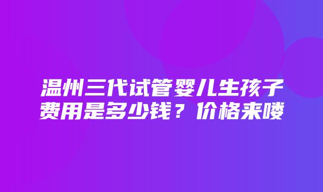 温州三代试管婴儿生孩子费用是多少钱？价格来喽