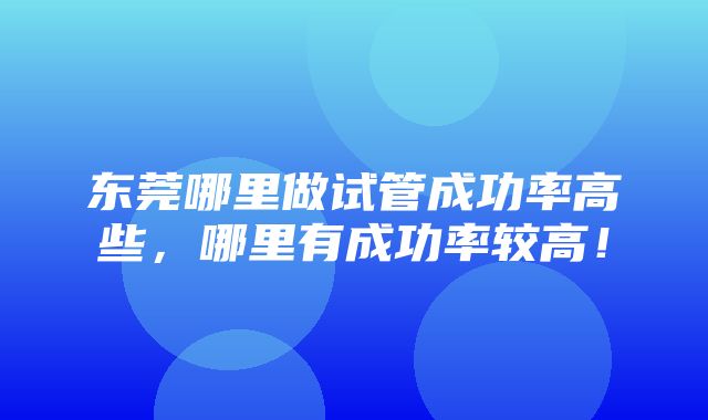 东莞哪里做试管成功率高些，哪里有成功率较高！