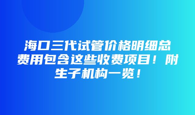 海口三代试管价格明细总费用包含这些收费项目！附生子机构一览！