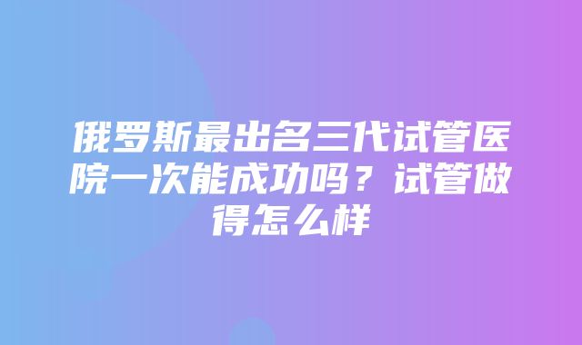 俄罗斯最出名三代试管医院一次能成功吗？试管做得怎么样