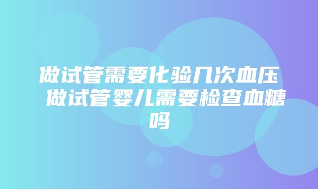 做试管需要化验几次血压 做试管婴儿需要检查血糖吗