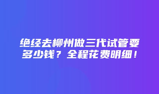 绝经去柳州做三代试管要多少钱？全程花费明细！