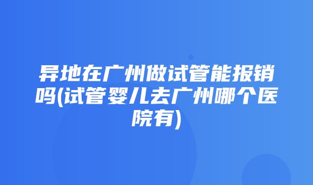 异地在广州做试管能报销吗(试管婴儿去广州哪个医院有)