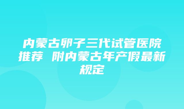 内蒙古卵子三代试管医院推荐 附内蒙古年产假最新规定