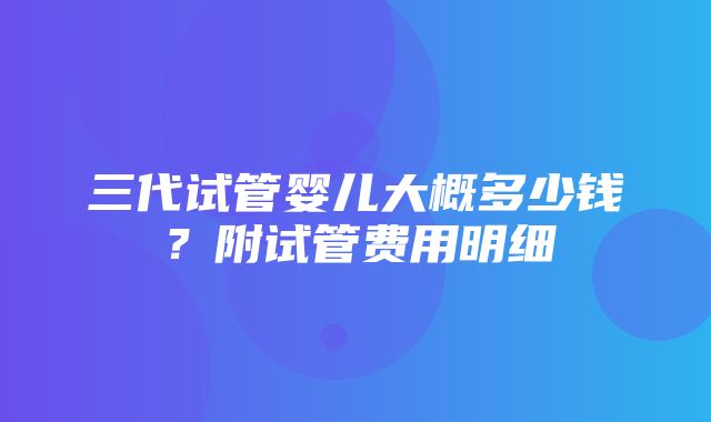 三代试管婴儿大概多少钱？附试管费用明细