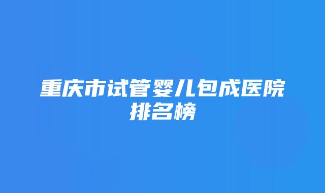 重庆市试管婴儿包成医院排名榜