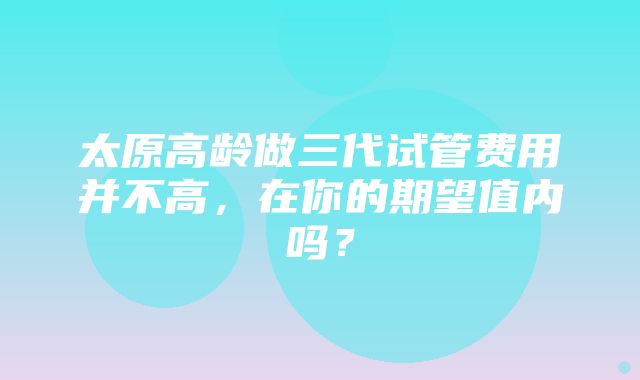 太原高龄做三代试管费用并不高，在你的期望值内吗？