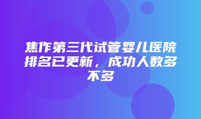 焦作第三代试管婴儿医院排名已更新，成功人数多不多