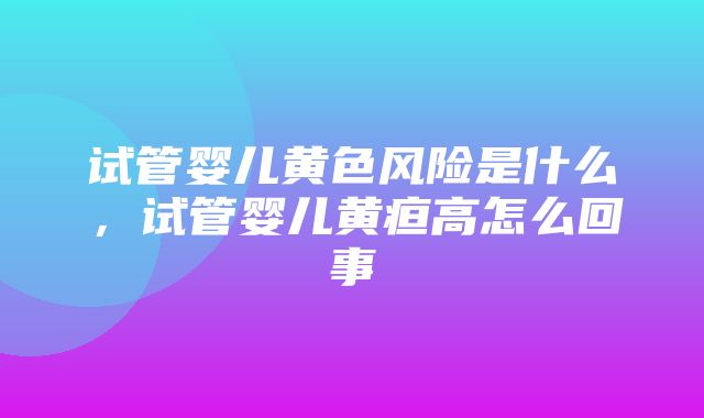 试管婴儿黄色风险是什么，试管婴儿黄疸高怎么回事