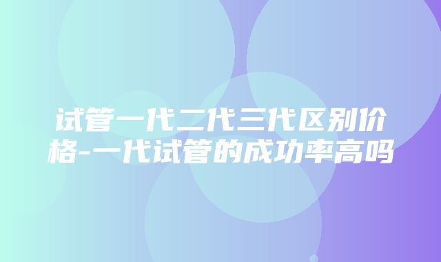 试管一代二代三代区别价格-一代试管的成功率高吗