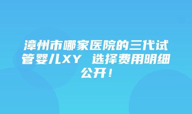 漳州市哪家医院的三代试管婴儿XY 选择费用明细公开！