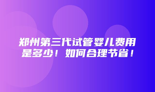 郑州第三代试管婴儿费用是多少！如何合理节省！