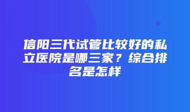 信阳三代试管比较好的私立医院是哪三家？综合排名是怎样