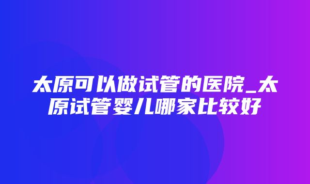 太原可以做试管的医院_太原试管婴儿哪家比较好