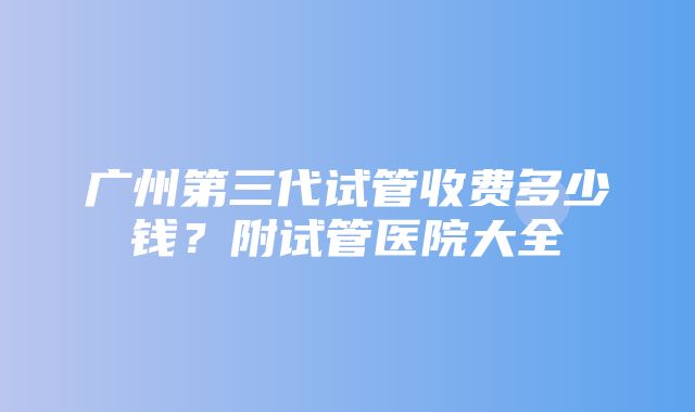 广州第三代试管收费多少钱？附试管医院大全