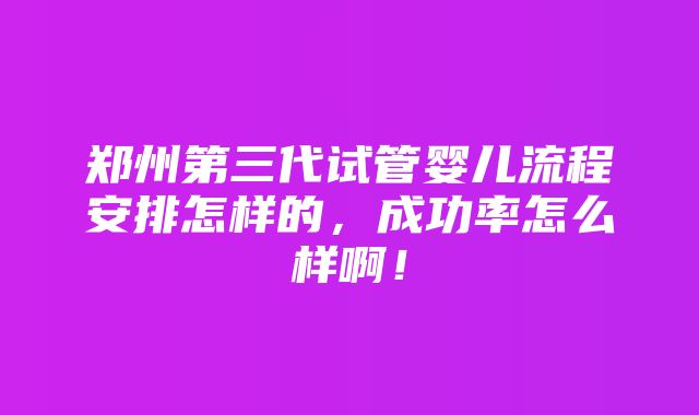 郑州第三代试管婴儿流程安排怎样的，成功率怎么样啊！