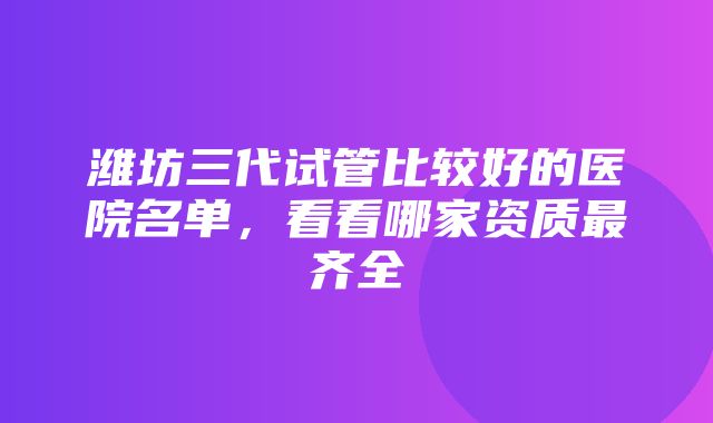 潍坊三代试管比较好的医院名单，看看哪家资质最齐全