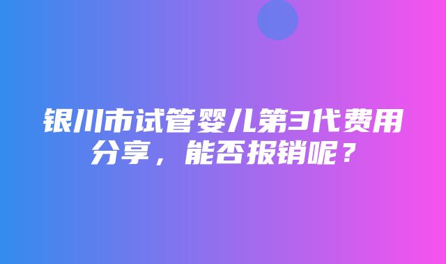 银川市试管婴儿第3代费用分享，能否报销呢？