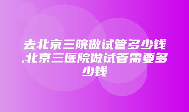 去北京三院做试管多少钱,北京三医院做试管需要多少钱