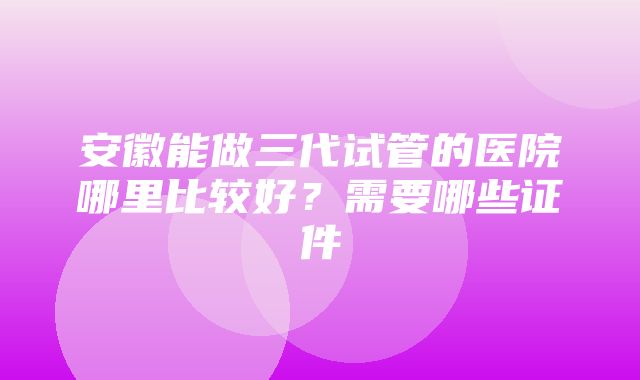 安徽能做三代试管的医院哪里比较好？需要哪些证件