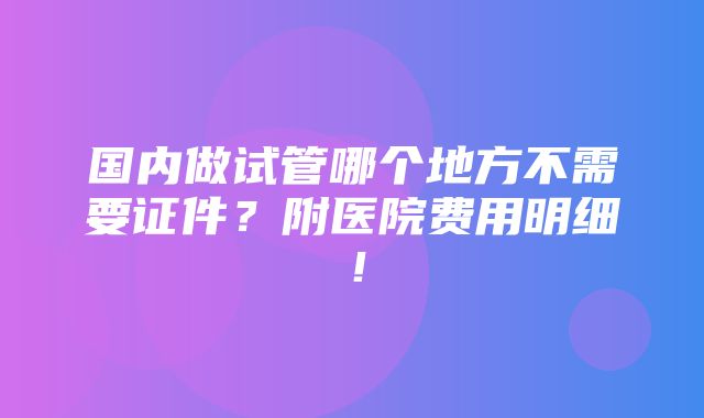 国内做试管哪个地方不需要证件？附医院费用明细！