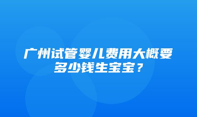 广州试管婴儿费用大概要多少钱生宝宝？