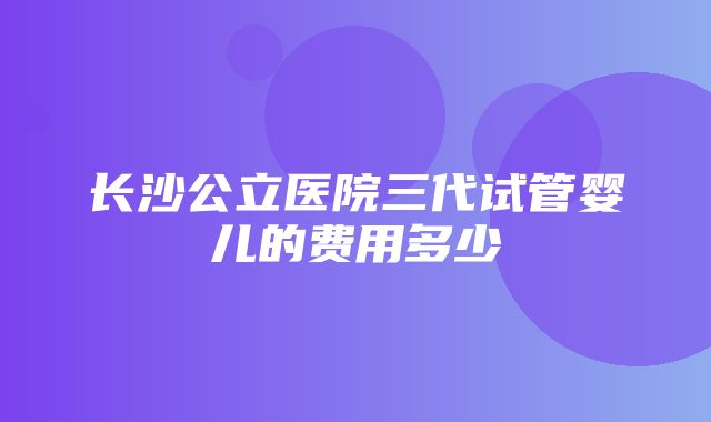 长沙公立医院三代试管婴儿的费用多少