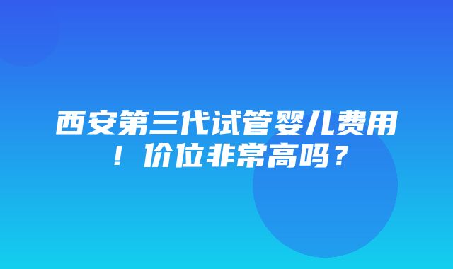 西安第三代试管婴儿费用！价位非常高吗？