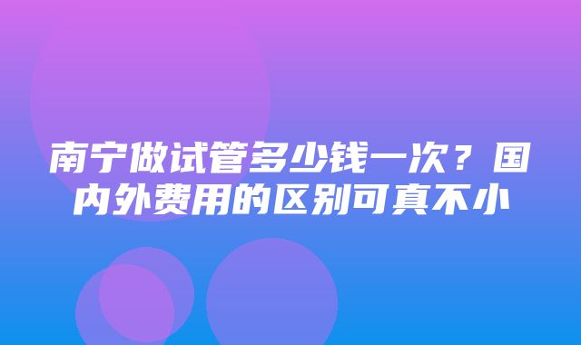 南宁做试管多少钱一次？国内外费用的区别可真不小