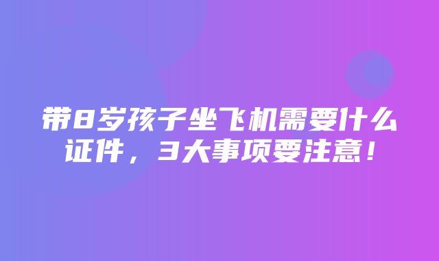 带8岁孩子坐飞机需要什么证件，3大事项要注意！