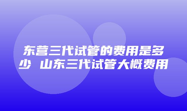 东营三代试管的费用是多少 山东三代试管大概费用